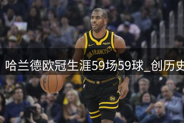 哈兰德欧冠生涯59场59球 创历史进球效率纪录